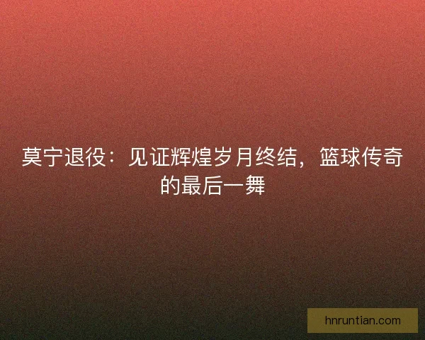 莫宁退役：见证辉煌岁月终结，篮球传奇的最后一舞