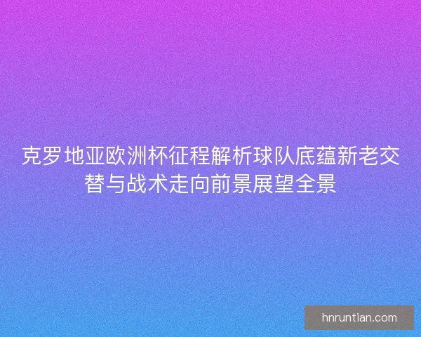 克罗地亚欧洲杯征程解析球队底蕴新老交替与战术走向前景展望全景