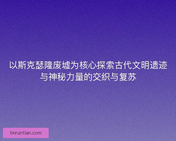 以斯克瑟隆废墟为核心探索古代文明遗迹与神秘力量的交织与复苏