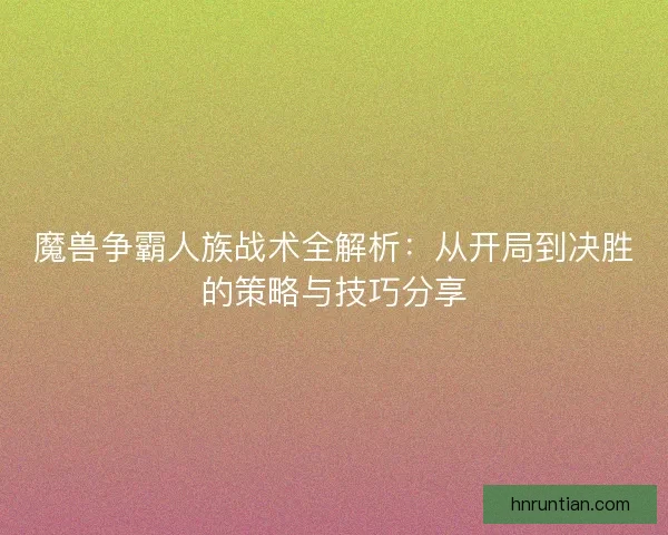 魔兽争霸人族战术全解析：从开局到决胜的策略与技巧分享