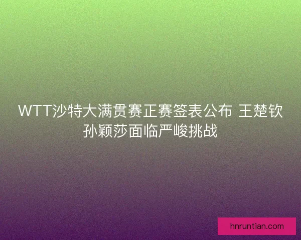 WTT沙特大满贯赛正赛签表公布 王楚钦孙颖莎面临严峻挑战
