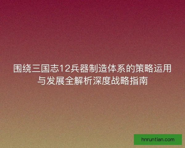 围绕三国志12兵器制造体系的策略运用与发展全解析深度战略指南