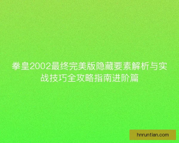 拳皇2002最终完美版隐藏要素解析与实战技巧全攻略指南进阶篇