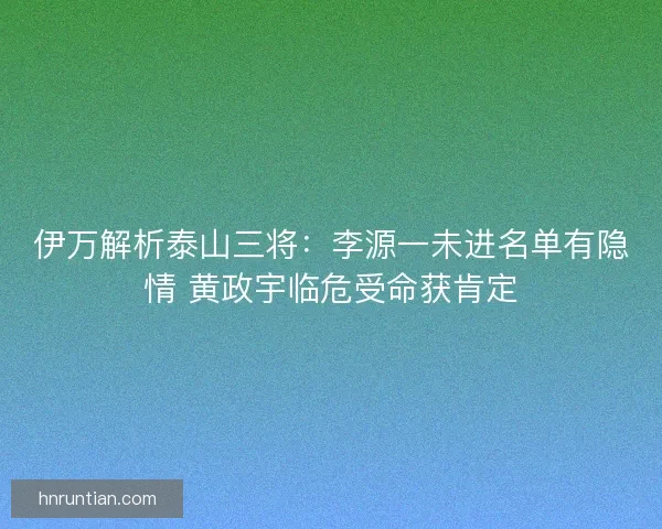 伊万解析泰山三将：李源一未进名单有隐情 黄政宇临危受命获肯定