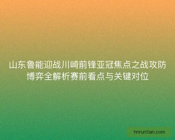山东鲁能迎战川崎前锋亚冠焦点之战攻防博弈全解析赛前看点与关键对位