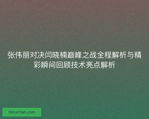 张伟丽对决闫晓楠巅峰之战全程解析与精彩瞬间回顾技术亮点解析