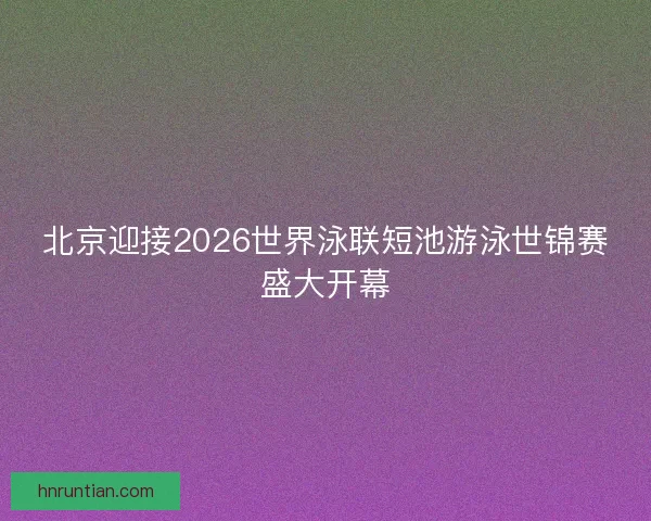 北京迎接2026世界泳联短池游泳世锦赛盛大开幕