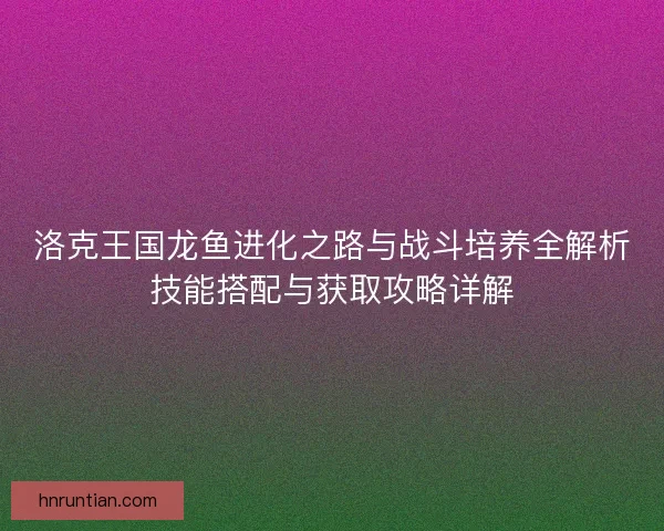 洛克王国龙鱼进化之路与战斗培养全解析技能搭配与获取攻略详解