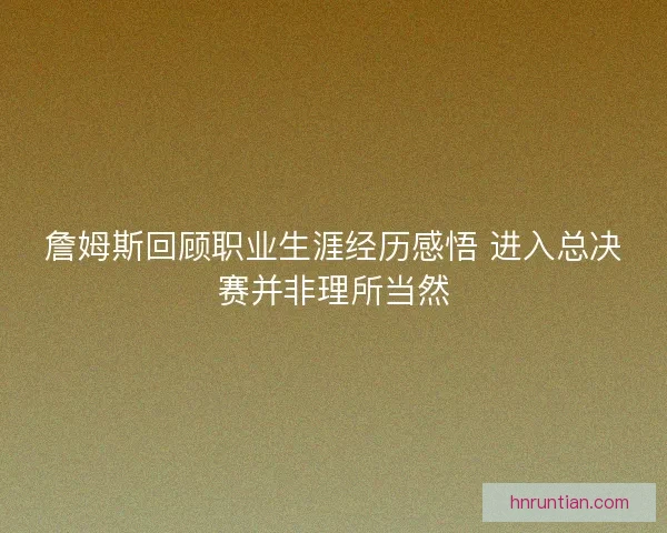詹姆斯回顾职业生涯经历感悟 进入总决赛并非理所当然