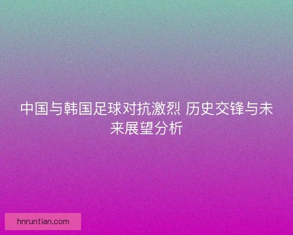 中国与韩国足球对抗激烈 历史交锋与未来展望分析