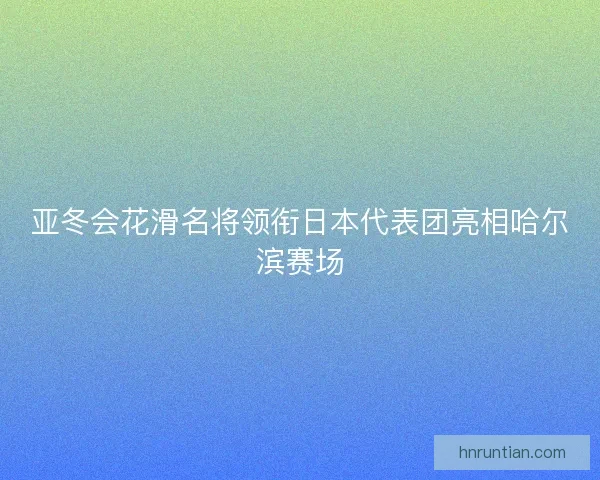 亚冬会花滑名将领衔日本代表团亮相哈尔滨赛场