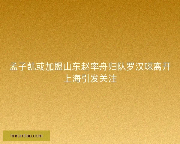 孟子凯或加盟山东赵率舟归队罗汉琛离开上海引发关注
