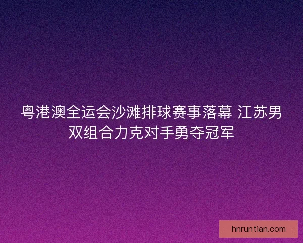 粤港澳全运会沙滩排球赛事落幕 江苏男双组合力克对手勇夺冠军