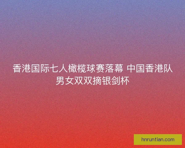 香港国际七人橄榄球赛落幕 中国香港队男女双双摘银剑杯