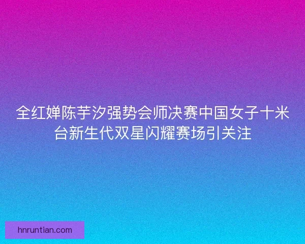 全红婵陈芋汐强势会师决赛中国女子十米台新生代双星闪耀赛场引关注