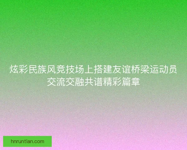 炫彩民族风竞技场上搭建友谊桥梁运动员交流交融共谱精彩篇章