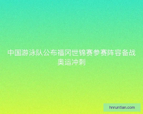 中国游泳队公布福冈世锦赛参赛阵容备战奥运冲刺