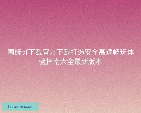 围绕cf下载官方下载打造安全高速畅玩体验指南大全最新版本