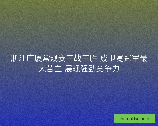 浙江广厦常规赛三战三胜 成卫冕冠军最大苦主 展现强劲竞争力