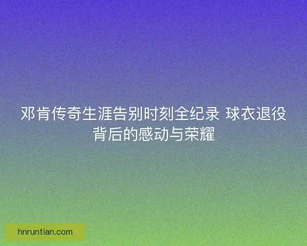 邓肯传奇生涯告别时刻全纪录 球衣退役背后的感动与荣耀