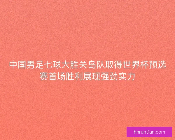 中国男足七球大胜关岛队取得世界杯预选赛首场胜利展现强劲实力