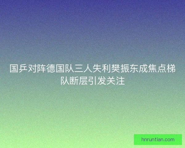 国乒对阵德国队三人失利樊振东成焦点梯队断层引发关注