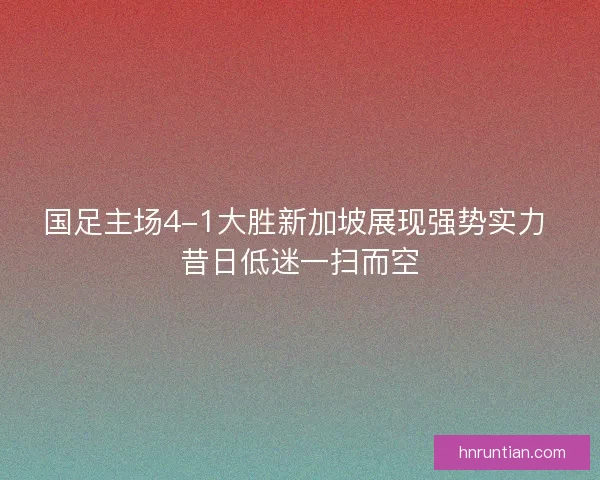 国足主场4-1大胜新加坡展现强势实力 昔日低迷一扫而空