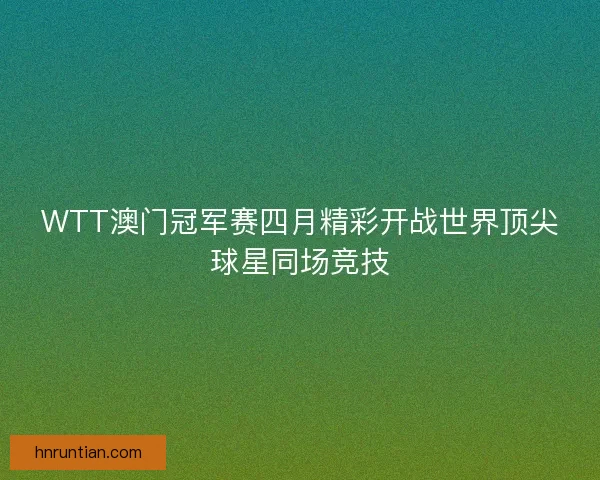 WTT澳门冠军赛四月精彩开战世界顶尖球星同场竞技