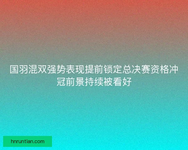 国羽混双强势表现提前锁定总决赛资格冲冠前景持续被看好