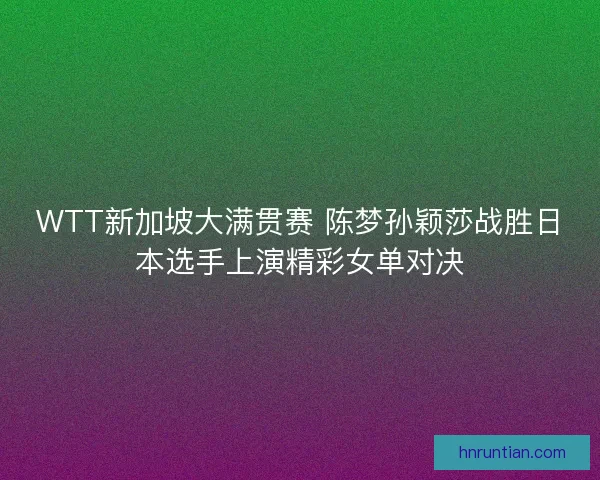 WTT新加坡大满贯赛 陈梦孙颖莎战胜日本选手上演精彩女单对决