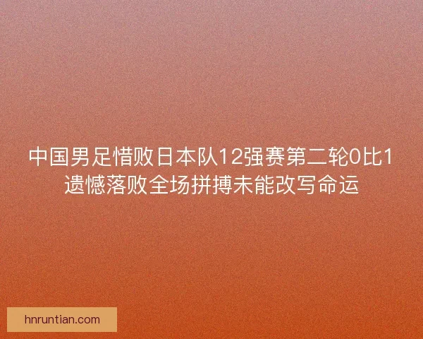 中国男足惜败日本队12强赛第二轮0比1遗憾落败全场拼搏未能改写命运