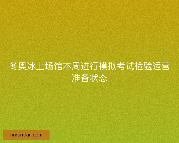 冬奥冰上场馆本周进行模拟考试检验运营准备状态