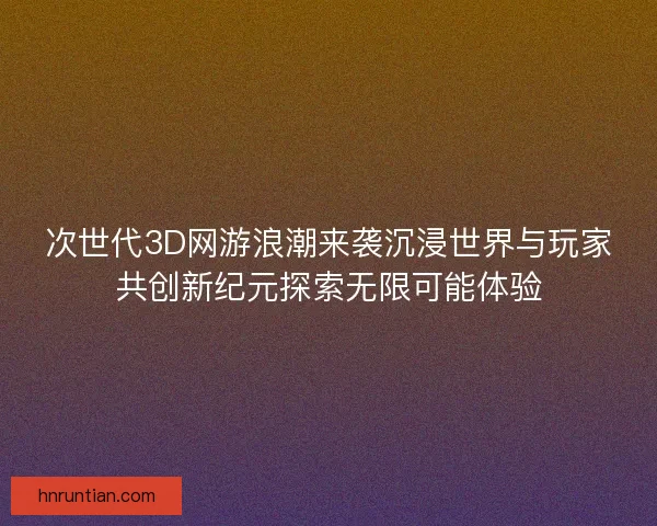 次世代3D网游浪潮来袭沉浸世界与玩家共创新纪元探索无限可能体验