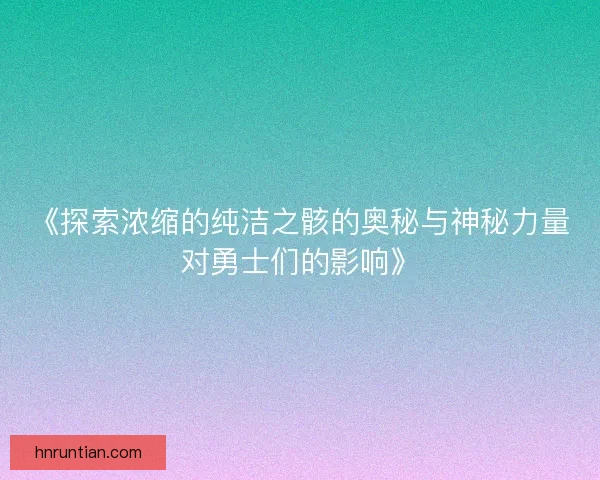 《探索浓缩的纯洁之骸的奥秘与神秘力量对勇士们的影响》