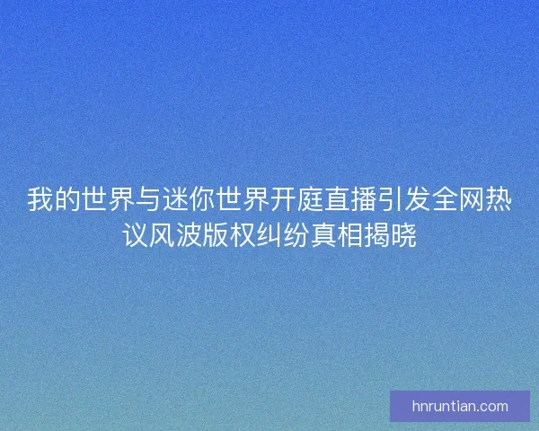 我的世界与迷你世界开庭直播引发全网热议风波版权纠纷真相揭晓