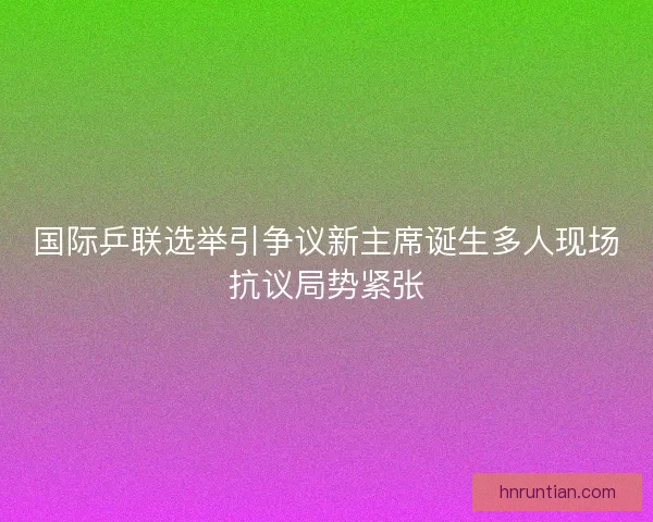 国际乒联选举引争议新主席诞生多人现场抗议局势紧张