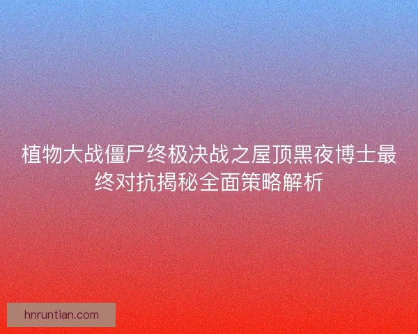 植物大战僵尸终极决战之屋顶黑夜博士最终对抗揭秘全面策略解析